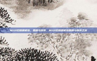 MiUI旧版刷机包，回顾与探索，MiUI旧版刷机包回顾与探索之旅