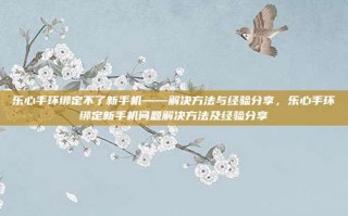 乐心手环绑定不了新手机——解决方法与经验分享，乐心手环绑定新手机问题解决方法及经验分享