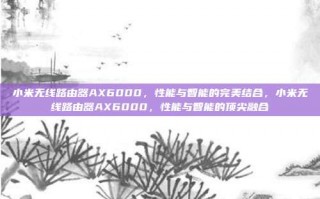 小米无线路由器AX6000，性能与智能的完美结合，小米无线路由器AX6000，性能与智能的顶尖融合