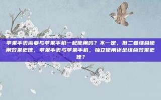 苹果手表需要与苹果手机一起使用吗？不一定，但二者结合使用效果更佳，苹果手表与苹果手机，独立使用还是组合效果更佳？