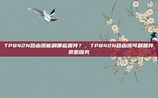 TP842N路由器能刷哪些固件？，TP842N路由器可刷固件类型探究