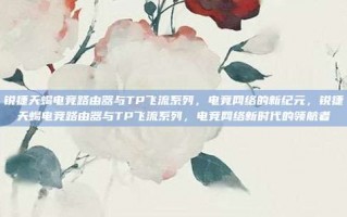 锐捷天蝎电竞路由器与TP飞流系列，电竞网络的新纪元，锐捷天蝎电竞路由器与TP飞流系列，电竞网络新时代的领航者