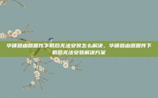 华硕路由器固件下载后无法安装怎么解决，华硕路由器固件下载后无法安装解决方案