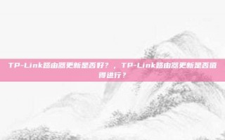 TP-Link路由器更新是否好？，TP-Link路由器更新是否值得进行？