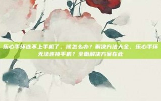 乐心手环连不上手机了，该怎么办？解决方法大全，乐心手环无法连接手机？全面解决方案在此