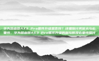 华为路由器AX3 Pro固件升级是否好？详细探讨其优劣与必要性，华为路由器AX3 Pro固件升级的利与弊及必要性探讨