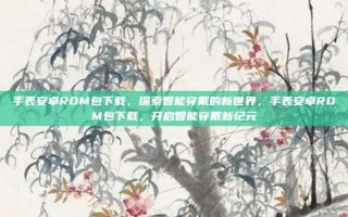 手表安卓ROM包下载，探索智能穿戴的新世界，手表安卓ROM包下载，开启智能穿戴新纪元