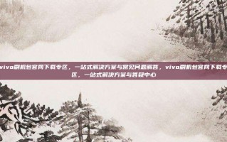 vivo刷机包官网下载专区，一站式解决方案与常见问题解答，vivo刷机包官网下载专区，一站式解决方案与答疑中心