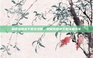 刷机包版本下载全攻略，刷机包版本下载攻略大全