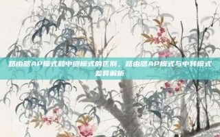 路由器AP模式和中继模式的区别，路由器AP模式与中转模式差异解析