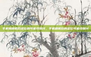 手机被刷机后定位的可能性探讨，手机刷机后的定位可能性探讨